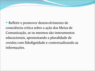  Refletir e promover desenvolvimento de
consciência crítica sobre a ação dos Meios de
Comunicação, se os mesmos são instrumentos
educacionais, apresentando a pluralidade de
versões com fidedignidade e contextualizando as
informações.
 