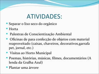 ATIVIDADES:
 Separar o lixo seco do orgânico
 Horta
 Palestras de Conscientização Ambiental
 Oficinas de para confecção de objetos com material
  reaproveitado (caixas, chaveiros, decorativos,garrafa
  pet, jornal, etc.)
 Visitas ao Horto Municipal
 Poemas, histórias, músicas, filmes, documentários (A
  lenda da Gralha Azul)
 Plantar uma árvore
 