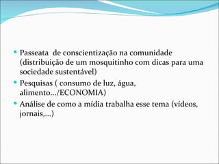  Passeata de conscientização na comunidade
  (distribuição de um mosquitinho com dicas para uma
  sociedade sustentável)
 Pesquisas ( consumo de luz, água,
  alimento.../ECONOMIA)
 Análise de como a mídia trabalha esse tema (vídeos,
  jornais,...)
 