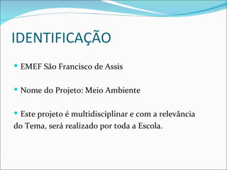 IDENTIFICAÇÃO
 EMEF São Francisco de Assis


 Nome do Projeto: Meio Ambiente


 Este projeto é multidisciplinar e com a relevância
do Tema, será realizado por toda a Escola.
 