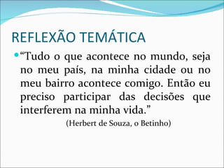 REFLEXÃO TEMÁTICA
 “Tudo o que acontece no mundo, seja
 no meu país, na minha cidade ou no
 meu bairro acontece comigo. Então eu
 preciso participar das decisões que
 interferem na minha vida.”
         (Herbert de Souza, o Betinho)
 