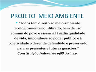 PROJETO MEIO AMBIENTE
     “Todos têm direito ao meio ambiente
    ecologicamente equilibrado, bem de uso
 comum do povo e essencial à sadia qualidade
   de vida, impondo-se ao poder público e à
coletividade o dever de defendê-lo e preservá-lo
     para as presentes e futuras gerações.”
      Constituição Federal de 1988, Art. 225.
 