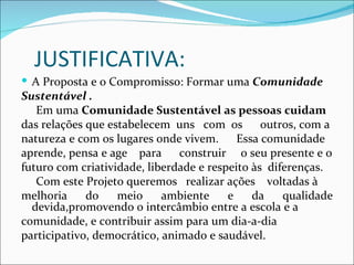 JUSTIFICATIVA:
 A Proposta e o Compromisso: Formar uma Comunidade
Sustentável .
   Em uma Comunidade Sustentável as pessoas cuidam
das relações que estabelecem uns com os         outros, com a
natureza e com os lugares onde vivem. Essa comunidade
aprende, pensa e age para      construir o seu presente e o
futuro com criatividade, liberdade e respeito às diferenças.
   Com este Projeto queremos realizar ações voltadas à
melhoria     do    meio     ambiente     e    da    qualidade
  devida,promovendo o intercâmbio entre a escola e a
comunidade, e contribuir assim para um dia-a-dia
participativo, democrático, animado e saudável.
 