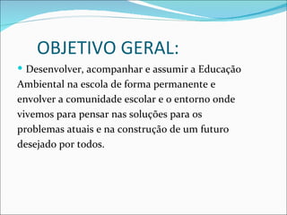 OBJETIVO GERAL:
 Desenvolver, acompanhar e assumir a Educação
Ambiental na escola de forma permanente e
envolver a comunidade escolar e o entorno onde
vivemos para pensar nas soluções para os
problemas atuais e na construção de um futuro
desejado por todos.
 