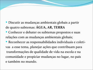  Discutir as mudanças ambientais globais a partir
de quatro subtemas: ÁGUA, AR, TERRA
 Conhecer e debater os subtemas propostos e suas
relações com as mudanças ambientais globais;
 Reconhecer as responsabilidades individuais e coleti-
vas a esse tema, planejar ações que contribuam para
 transformações de qualidade de vida na escola e na
comunidade e propiciar mudanças no lugar, no país
e também no mundo.
 