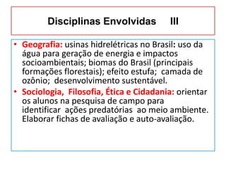 Disciplinas Envolvidas III
• Geografia: usinas hidrelétricas no Brasil: uso da
água para geração de energia e impactos
socioambientais; biomas do Brasil (principais
formações florestais); efeito estufa; camada de
ozônio; desenvolvimento sustentável.
• Sociologia, Filosofia, Ética e Cidadania: orientar
os alunos na pesquisa de campo para
identificar ações predatórias ao meio ambiente.
Elaborar fichas de avaliação e auto-avaliação.
 