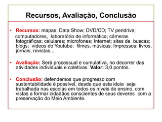 Recursos, Avaliação, Conclusão
• Recursos: mapas; Data Show; DVD/CD; TV pendrive;
computadores, laboratório de informática; câmeras
fotográficas; celulares; microfones; Internet; sites de buscas;
blogs; vídeos do Youtube; filmes, músicas; Impressos: livros,
jornais, revistas...
• Avaliação: Será processual e cumulativa, no decorrer das
atividades individuais e coletivas. Valor: 3,0 pontos.
• Conclusão: defendemos que progresso com
sustentabilidade é possível, desde que esta ideia seja
trabalhada nas escolas em todos os níveis de ensino, com
vistas a formar cidadãos conscientes de seus deveres com a
preservação do Meio Ambiente.
 