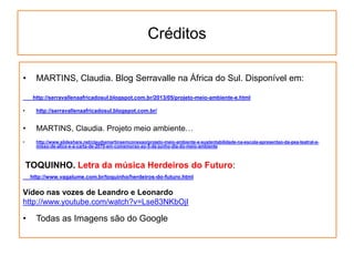 Créditos
• MARTINS, Claudia. Blog Serravalle na África do Sul. Disponível em:
http://serravallenaafricadosul.blogspot.com.br/2013/05/projeto-meio-ambiente-e.html
• http://serravallenaafricadosul.blogspot.com.br/
• MARTINS, Claudia. Projeto meio ambiente…
• http://www.slideshare.net/claudiamartinsemconexao/projeto-meio-ambiente-e-sustentabilidade-na-escola-apresentao-da-pea-teatral-a-
misso-de-alice-e-a-carta-de-2070-em-comemorao-ao-5-de-junho-dia-do-meio-ambiente
TOQUINHO. Letra da música Herdeiros do Futuro:
http://www.vagalume.com.br/toquinho/herdeiros-do-futuro.html
Vídeo nas vozes de Leandro e Leonardo
http://www.youtube.com/watch?v=Lse83NKbOjI
• Todas as Imagens são do Google
 