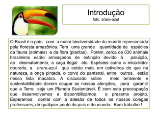 Introdução
foto: arara-azul
O Brasil é o país com a maior biodiversidade do mundo representada
pela floresta amazônica. Tem uma grande quantidade de espécies
da fauna (animais) e da flora (plantas). Porém, cerca de 630 animais
brasileiros estão ameaçados de extinção devido à poluição,
ao desmatamento, a caça ilegal etc. Espécies como o mico-leão-
dourado, a arara-azul que existe mais em cativeiros do que na
natureza, a onça pintada, o corvo do pantanal, entre outros, estão
nessa lista macabra. A discussão sobre meio ambiente e
sustentabilidade devem ocupar as nossas atenções, para garantir
que a Terra seja um Planeta Sustentável. É com esta preocupação
que desenvolvemos e disponibilizamos o presente projeto.
Esperamos contar com a adesão de todos os nossos colegas
professores, de qualquer ponto do país e do mundo. Bom trabalho !
 