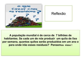 Reflexão
A população mundial é de cerca de 7 bilhões de
habitantes. Se cada um de nós produzir um quilo de lixo
por semana, quantos quilos serão produzidos em um ano e
para onde irão esses resíduos? Pensemos nisso !
 