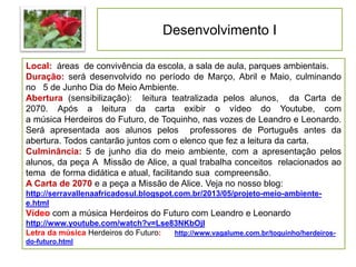 Desenvolvimento I
Local: áreas de convivência da escola, a sala de aula, parques ambientais.
Duração: será desenvolvido no período de Março, Abril e Maio, culminando
no 5 de Junho Dia do Meio Ambiente.
Abertura (sensibilização): leitura teatralizada pelos alunos, da Carta de
2070. Após a leitura da carta exibir o vídeo do Youtube, com
a música Herdeiros do Futuro, de Toquinho, nas vozes de Leandro e Leonardo.
Será apresentada aos alunos pelos professores de Português antes da
abertura. Todos cantarão juntos com o elenco que fez a leitura da carta.
Culminância: 5 de junho dia do meio ambiente, com a apresentação pelos
alunos, da peça A Missão de Alice, a qual trabalha conceitos relacionados ao
tema de forma didática e atual, facilitando sua compreensão.
A Carta de 2070 e a peça a Missão de Alice. Veja no nosso blog:
http://serravallenaafricadosul.blogspot.com.br/2013/05/projeto-meio-ambiente-
e.html
Vídeo com a música Herdeiros do Futuro com Leandro e Leonardo
http://www.youtube.com/watch?v=Lse83NKbOjI
Letra da música Herdeiros do Futuro: http://www.vagalume.com.br/toquinho/herdeiros-
do-futuro.html
 