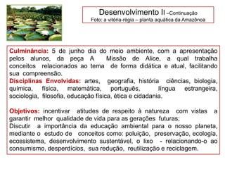 Desenvolvimento II –Continuação
Foto: a vitória-régia – planta aquática da Amazônoa
Culminância: 5 de junho dia do meio ambiente, com a apresentação
pelos alunos, da peça A Missão de Alice, a qual trabalha
conceitos relacionados ao tema de forma didática e atual, facilitando
sua compreensão.
Disciplinas Envolvidas: artes, geografia, história ciências, biologia,
química, física, matemática, português, língua estrangeira,
sociologia, filosofia, educação física, ética e cidadania.
Objetivos: incentivar atitudes de respeito à natureza com vistas a
garantir melhor qualidade de vida para as gerações futuras;
Discutir a importância da educação ambiental para o nosso planeta,
mediante o estudo de conceitos como: poluição, preservação, ecologia,
ecossistema, desenvolvimento sustentável, o lixo - relacionando-o ao
consumismo, desperdícios, sua redução, reutilização e reciclagem.
 