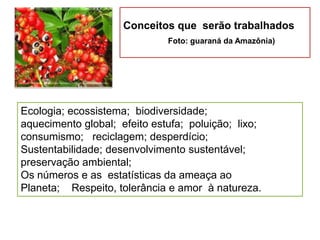 Conceitos que serão trabalhados
Foto: guaraná da Amazônia)
Ecologia; ecossistema; biodiversidade;
aquecimento global; efeito estufa; poluição; lixo;
consumismo; reciclagem; desperdício;
Sustentabilidade; desenvolvimento sustentável;
preservação ambiental;
Os números e as estatísticas da ameaça ao
Planeta; Respeito, tolerância e amor à natureza.
 