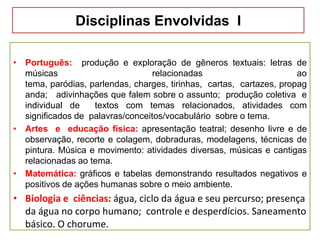 Disciplinas Envolvidas I
• Português: produção e exploração de gêneros textuais: letras de
músicas relacionadas ao
tema, paródias, parlendas, charges, tirinhas, cartas, cartazes, propag
anda; adivinhações que falem sobre o assunto; produção coletiva e
individual de textos com temas relacionados, atividades com
significados de palavras/conceitos/vocabulário sobre o tema.
• Artes e educação física: apresentação teatral; desenho livre e de
observação, recorte e colagem, dobraduras, modelagens, técnicas de
pintura. Música e movimento: atividades diversas, músicas e cantigas
relacionadas ao tema.
• Matemática: gráficos e tabelas demonstrando resultados negativos e
positivos de ações humanas sobre o meio ambiente.
• Biologia e ciências: água, ciclo da água e seu percurso; presença
da água no corpo humano; controle e desperdícios. Saneamento
básico. O chorume.
 