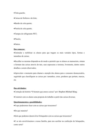 •Tinta guache;

•Caixas de fósforos e de leite;

•Bastão de cola quente;

•Pistola de cola quente;

•Tampas de refrigerante PET;

•Pincéis;

•Outros.

Dos começos:
•Estimular e mobilizar os alunos para que tragam os mais variados tipos, formas e
tamanhos de caixas;

•Recolher as mesmas dispondo-as de modo a permitir que os alunos as manuseiem, sintam
o formato das caixas através do tato, suas espessuras e texturas, livremente, dentre outros
detalhes a serem observados;

•Aproveitar o momento para chamar a atenção dos alunos para o consumo desnecessário,
sugerindo que classifiquem as caixas por: tamanhos, cores, produtos que portam, marcas,
etc.



Das atividades:
•Contação da história “O homem que amava caixas” por: Stephen Michael King;

•Construir com os alunos uma proposta de trabalho a partir das caixas diversas;

Questionamentos e possibilidades:
•O que poderemos fazer com as caixas que trouxemos?

•De que maneira?

•Será que podemos desenvolver brinquedos com as caixas que trouxemos?

•E se nós envolvêssemos a nossa família, para nos auxiliar na confecção de brinquedos,
como seria?
 