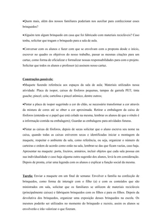•Quem mais, além dos nossos familiares poderiam nos auxiliar para confeccionar esses
brinquedos?

•Alguém tem algum brinquedo em casa que foi fabricado com materiais recicláveis? Caso
tenha, solicitar que tragam o brinquedo para a sala de aula.

•Conversar com os alunos e fazer com que se envolvam com a proposta desde o início,
escrever no quadro os objetivos do nosso trabalho, passar as mesmas citações para um
cartaz, como forma de oficializar e formalizar nossas responsabilidades para com o projeto.
Solicitar que todos os alunos e professor (a) assinem nosso cartaz.



Construções possíveis:
•Maquete fazendo referência aos espaços da sala de aula; Materiais utilizados nessa
atividade: Placa de isopor, caixas de fósforos pequenas, tampas de garrafa PET; tinta
guache; pincel; cola; cartolina e pincel atômico, dentre outros;

•Pintar a placa de isopor sugerindo a cor do chão, se necessário transformar a cor através
da mistura de cores até se obter a cor aproximada. Retirar a embalagem da caixa de
fósforos (entenda-se o papel que está colado na mesma, lembrar os alunos de que o rótulo é
a informação contida na embalagem); Guardar as embalagens para atividades futuras.

•Pintar as caixas de fósforos, depois de secas solicitar que o aluno escreva seu nome na
caixa, quando todas as caixas estiverem secas e identificadas iniciar a montagem da
maquete, respeitar o ambiente da sala, como referência, ou seja, organizar o número de
carteiras e ordem de acordo como estão na sala, lembrar-se das que ficam vazias, caso haja.
Apresentar na maquete: porta, lixeiros, armários, incluir objetos que cada sala possua em
sua individualidade e caso haja alguma outra sugestão dos alunos, levá-la em consideração.
Depois de pronta, criar uma legenda com os alunos e explicar a função social da mesma.



Tarefa: Enviar a maquete em um final de semana: Envolver a família na confecção de
brinquedos, como forma de interagir com o filho (a) e com os conteúdos que são
ministrados em sala, solicitar que os familiares se utilizem de materiais recicláveis
(principalmente caixas) e fabriquem brinquedos com os filhos e para os filhos. Depois da
devolutiva dos brinquedos, organizar uma exposição desses brinquedos na escola. Os
mesmos poderão ser utilizados no momento do brinquedo e recreio, assim os alunos se
envolverão e irão valorizar o que fizeram.
 