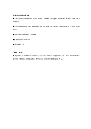 Criando mobiliários:
•Confecção do mobiliário (sofás, mesas, cadeiras, etc.) para nossa sala de aula, com caixas
de leite;

•Confeccionar um sofá, ao menos um por sala, das turmas envolvidas na oficina acima
citada.

•Desenvolvimento do trabalho:

•Materiais necessários:

•Caixas de leite;



Sexto Passo:
•Organizar os materiais desenvolvidos nessa oficina e apresentá-los a toda a comunidade
escolar e demais interessados, através do Momento da Poesia 2012.
 