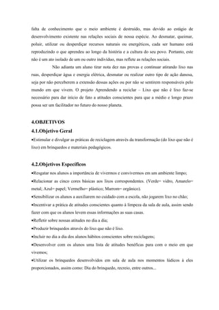 falta de conhecimento que o meio ambiente é destruído, mas devido ao estágio de
desenvolvimento existente nas relações sociais de nossa espécie. Ao desmatar, queimar,
poluir, utilizar ou desperdiçar recursos naturais ou energéticos, cada ser humano está
reproduzindo o que aprendeu ao longo da história e a cultura do seu povo. Portanto, este
não é um ato isolado de um ou outro indivíduo, mas reflete as relações sociais.
            Não adianta um aluno tirar nota dez nas provas e continuar atirando lixo nas
ruas, desperdiçar água e energia elétrica, desmatar ou realizar outro tipo de ação danosa,
seja por não perceberem a extensão dessas ações ou por não se sentirem responsáveis pelo
mundo em que vivem. O projeto Aprendendo a reciclar – Lixo que não é lixo faz-se
necessário para dar início de fato a atitudes conscientes para que a médio e longo prazo
possa ser um facilitador no futuro do nosso planeta.


4.OBJETIVOS
4.1.Objetivo Geral
•Estimular e divulgar as práticas de reciclagem através da transformação (do lixo que não é
lixo) em brinquedos e materiais pedagógicos.


4.2.Objetivos Específicos
•Resgatar nos alunos a importância de vivermos e convivermos em um ambiente limpo;
•Relacionar as cinco cores básicas aos lixos correspondentes. (Verde= vidro, Amarelo=
metal; Azul= papel; Vermelho= plástico; Marrom= orgânico).
•Sensibilizar os alunos a auxiliarem no cuidado com a escola, não jogarem lixo no chão;
•Incentivar a prática de atitudes conscientes quanto à limpeza da sala de aula, assim sendo
fazer com que os alunos levem essas informações as suas casas.
•Refletir sobre nossas atitudes no dia a dia;
•Produzir brinquedos através do lixo que não é lixo.
•Incluir no dia a dia dos alunos hábitos conscientes sobre reciclagens;
•Desenvolver com os alunos uma lista de atitudes benéficas para com o meio em que
vivemos;
•Utilizar os brinquedos desenvolvidos em sala de aula nos momentos lúdicos à eles
proporcionados, assim como: Dia do brinquedo, recreio, entre outros...
 