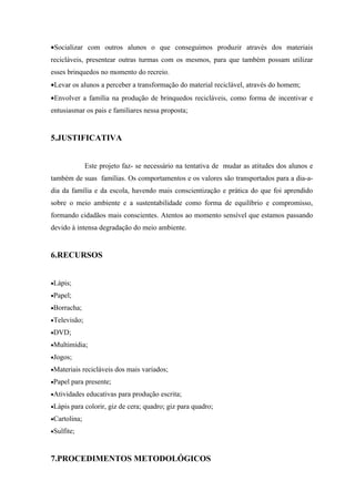 •Socializar com outros alunos o que conseguimos produzir através dos materiais
recicláveis, presentear outras turmas com os mesmos, para que também possam utilizar
esses brinquedos no momento do recreio.
•Levar os alunos a perceber a transformação do material reciclável, através do homem;
•Envolver a família na produção de brinquedos recicláveis, como forma de incentivar e
entusiasmar os pais e familiares nessa proposta;


5.JUSTIFICATIVA


              Este projeto faz- se necessário na tentativa de mudar as atitudes dos alunos e
também de suas famílias. Os comportamentos e os valores são transportados para a dia-a-
dia da família e da escola, havendo mais conscientização e prática do que foi aprendido
sobre o meio ambiente e a sustentabilidade como forma de equilíbrio e compromisso,
formando cidadãos mais conscientes. Atentos ao momento sensível que estamos passando
devido à intensa degradação do meio ambiente.


6.RECURSOS


•Lápis;

•Papel;

•Borracha;

•Televisão;

•DVD;

•Multimídia;

•Jogos;

•Materiais recicláveis dos mais variados;

•Papel para presente;

•Atividades educativas para produção escrita;

•Lápis para colorir, giz de cera; quadro; giz para quadro;

•Cartolina;

•Sulfite;



7.PROCEDIMENTOS METODOLÓGICOS
 