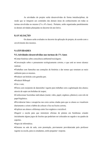 As atividades do projeto serão desenvolvidas de forma interdisciplinar, de
modo que se integrem aos conteúdos das demais áreas do conhecimento em todas as
turmas envolvidas no mesmo (1ºs e 4ºs Anos). Portanto, serão organizadas paralelamente
às demais atividades planejadas no decorrer do ano letivo.


8.AVALIAÇÃO
            Os alunos serão avaliados no decorrer da aplicação do projeto, de acordo com o
envolvimento dos mesmos.


9.ATIVIDADES
9.1.Atividades desenvolvidas nas turmas de 1°s Anos
•Contar histórias sobre consciência ambiental/reciclagem;
•Conversação sobre o pensamento ecologicamente correto, o que está ao nosso alcance
realizar;
•Trabalhar com fantoches nas contações de histórias e dar nomes que remetam ao meio
ambiente para os mesmos.
•Produzir um boliche com garrafas pet;
•Produzir Bilboquê
•Vai e vem;
•Flores com recipiente de danoninho/ iogurte para trabalhar com a aglutinação dos alunos;
através do sopro em bolinhas de isopor;
•Confeccionar lixeirinhas individuais (metal, vidro, papel, orgânico, plástico); com rolo de
papel higiênico;
•Providenciar latas e encapá-las nas cores acima citadas para que os alunos as visualizem
diariamente e criem o hábito de colocar o lixo na lixeira correta;
•Explicar aos alunos a diferença entre lixo orgânico e reciclável.
•Sugerir a escola para que ministrem oficinas de pintura em bombonas criando
inicialmente alguns jogos de lixeiras que poderiam ser colocados no saguão e na quadra de
esportes.
•Jogos de informática;
•Gincana na sala de aula, com premiação, previamente providenciada pelo professor
regente ou escola, para os estudantes, estilo pergunta= resposta.
 