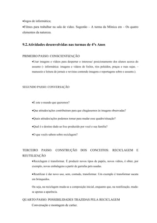 •Jogos de informática;
•Filmes para trabalhar na sala de vídeo. Sugestão – A turma da Mônica em – Os quatro
elementos da natureza.


9.2.Atividades desenvolvidas nas turmas de 4°s Anos


PRIMEIRO PASSO: CONSCIENTIZAÇÃO
       •Usar imagens e vídeos para despertar o interesse/ posicionamento dos alunos acerca do
       assunto (- informática: imagens e vídeos de lixões, rios poluídos, praças e ruas sujas. –
       manuseio e leitura de jornais e revistas contendo imagens e reportagens sobre o assunto.).




SEGUNDO PASSO: CONVERSAÇÃO




       •É este o mundo que queremos?

       •Que atitudes/ações contribuíram para que chegássemos às imagens observadas?

       •Quais atitudes/ações podemos tomar para mudar esse quadro/situação?

       •Qual é o destino dado ao lixo produzido por você e sua família?

       •O que vocês sabem sobre reciclagem?




TERCEIRO       PASSO:      CONSTRUÇÃO            DOS     CONCEITOS:         RECICLAGEM              E
REUTILIZAÇÃO
       •Reciclagem é transformar. É produzir novos tipos de papéis, novos vidros, é obter, por
       exemplo, novas embalagens a partir de garrafas pets usadas.

       •Reutilizar é dar novo uso, sem, contudo, transformar. Um exemplo é transformar sucata
       em brinquedos.

       Ou seja, na reciclagem muda-se a composição inicial, enquanto que, na reutilização, muda-
       se apenas a aparência.

QUARTO PASSO: POSSIBILIDADES TRAZIDAS PELA RECICLAGEM
       Conversação e montagem de cartaz.
 