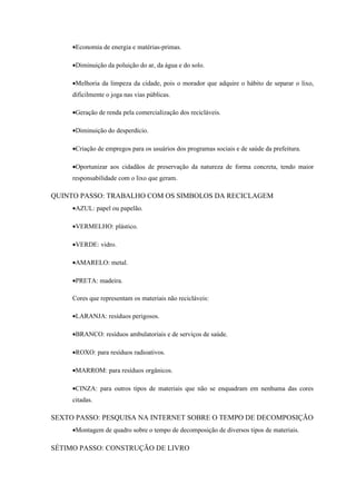 •Economia de energia e matérias-primas.

     •Diminuição da poluição do ar, da água e do solo.

     •Melhoria da limpeza da cidade, pois o morador que adquire o hábito de separar o lixo,
     dificilmente o joga nas vias públicas.

     •Geração de renda pela comercialização dos recicláveis.

     •Diminuição do desperdício.

     •Criação de empregos para os usuários dos programas sociais e de saúde da prefeitura.

     •Oportunizar aos cidadãos de preservação da natureza de forma concreta, tendo maior
     responsabilidade com o lixo que geram.

QUINTO PASSO: TRABALHO COM OS SIMBOLOS DA RECICLAGEM
     •AZUL: papel ou papelão.

     •VERMELHO: plástico.

     •VERDE: vidro.

     •AMARELO: metal.

     •PRETA: madeira.

     Cores que representam os materiais não recicláveis:

     •LARANJA: resíduos perigosos.

     •BRANCO: resíduos ambulatoriais e de serviços de saúde.

     •ROXO: para resíduos radioativos.

     •MARROM: para resíduos orgânicos.

     •CINZA: para outros tipos de materiais que não se enquadram em nenhuma das cores
     citadas.

SEXTO PASSO: PESQUISA NA INTERNET SOBRE O TEMPO DE DECOMPOSIÇÃO
     •Montagem de quadro sobre o tempo de decomposição de diversos tipos de materiais.

SÉTIMO PASSO: CONSTRUÇÃO DE LIVRO
 