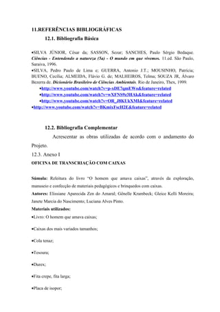 11.REFERÊNCIAS BIBLIOGRÁFICAS
        12.1. Bibliografia Básica

•SILVA JÚNIOR, César da; SASSON, Sezar; SANCHES, Paulo Sérgio Bedaque.
Ciências - Entendendo a natureza (5a) - O mundo em que vivemos. 11.ed. São Paulo,
Saraiva, 1996.
•SILVA, Pedro Paulo de Lima e; GUERRA, Antonio J.T.; MOUSINHO, Patrícia;
BUENO, Cecília; ALMEIDA, Flávio G. de; MALHEIROS, Telma; SOUZA JR, Álvaro
Bezerra de. Dicionário Brasileiro de Ciências Ambientais. Rio de Janeiro, Thex, 1999.
    •http://www.youtube.com/watch?v=p-xDE7qmEWo&feature=related
    •http://www.youtube.com/watch?v=wXFNS9z3HAk&feature=related
    •http://www.youtube.com/watch?v=OR_J8KUkXMI&feature=related
•http://www.youtube.com/watch?v=BKmixFscH2E&feature=related



        12.2. Bibliografia Complementar
            Acrescentar as obras utilizadas de acordo com o andamento do
Projeto.
12.3. Anexo I
OFICINA DE TRANSCRIAÇÃO COM CAIXAS


Súmula: Releitura do livro “O homem que amava caixas”, através da exploração,
manuseio e confecção de materiais pedagógicos e brinquedos com caixas.
Autores: Elissiane Aparecida Zen do Amaral; Gênelle Krambeck; Gleice Kelli Moreira;
Janete Marcia do Nascimento; Luciana Alves Pinto.
Materiais utilizados:
•Livro: O homem que amava caixas;

•Caixas dos mais variados tamanhos;

•Cola tenaz;

•Tesoura;

•Durex;

•Fita crepe, fita larga;

•Placa de isopor;
 