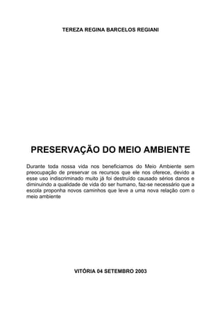 TEREZA REGINA BARCELOS REGIANI
PRESERVAÇÃO DO MEIO AMBIENTE
Durante toda nossa vida nos beneficiamos do Meio Ambiente sem
preocupação de preservar os recursos que ele nos oferece, devido a
esse uso indiscriminado muito já foi destruído causado sérios danos e
diminuindo a qualidade de vida do ser humano, faz-se necessário que a
escola proponha novos caminhos que leve a uma nova relação com o
meio ambiente
VITÓRIA 04 SETEMBRO 2003
 