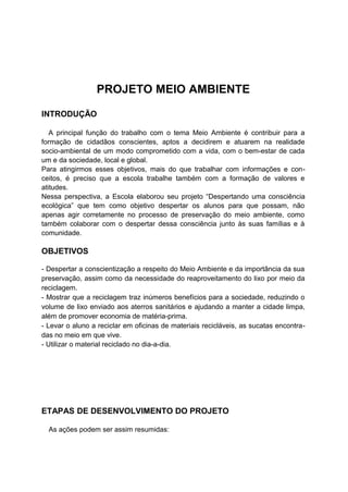 PROJETO MEIO AMBIENTE
INTRODUÇÃO
A principal função do trabalho com o tema Meio Ambiente é contribuir para a
formação de cidadãos conscientes, aptos a decidirem e atuarem na realidade
socio-ambiental de um modo comprometido com a vida, com o bem-estar de cada
um e da sociedade, local e global.
Para atingirmos esses objetivos, mais do que trabalhar com informações e con-
ceitos, é preciso que a escola trabalhe também com a formação de valores e
atitudes.
Nessa perspectiva, a Escola elaborou seu projeto “Despertando uma consciência
ecológica” que tem como objetivo despertar os alunos para que possam, não
apenas agir corretamente no processo de preservação do meio ambiente, como
também colaborar com o despertar dessa consciência junto às suas famílias e à
comunidade.
OBJETIVOS
- Despertar a conscientização a respeito do Meio Ambiente e da importância da sua
preservação, assim como da necessidade do reaproveitamento do lixo por meio da
reciclagem.
- Mostrar que a reciclagem traz inúmeros benefícios para a sociedade, reduzindo o
volume de lixo enviado aos aterros sanitários e ajudando a manter a cidade limpa,
além de promover economia de matéria-prima.
- Levar o aluno a reciclar em oficinas de materiais recicláveis, as sucatas encontra-
das no meio em que vive.
- Utilizar o material reciclado no dia-a-dia.
ETAPAS DE DESENVOLVIMENTO DO PROJETO
As ações podem ser assim resumidas:
 