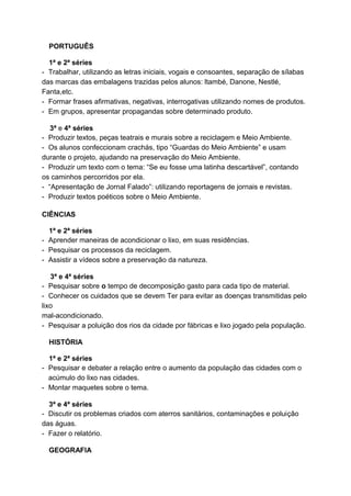 PORTUGUÊS
1ª e 2ª séries
- Trabalhar, utilizando as letras iniciais, vogais e consoantes, separação de sílabas
das marcas das embalagens trazidas pelos alunos: ltambé, Danone, Nestlé,
Fanta,etc.
- Formar frases afirmativas, negativas, interrogativas utilizando nomes de produtos.
- Em grupos, apresentar propagandas sobre determinado produto.
3ª e 4ª séries
- Produzir textos, peças teatrais e murais sobre a reciclagem e Meio Ambiente.
- Os alunos confeccionam crachás, tipo “Guardas do Meio Ambiente” e usam
durante o projeto, ajudando na preservação do Meio Ambiente.
- Produzir um texto com o tema: “Se eu fosse uma latinha descartável”, contando
os caminhos percorridos por ela.
- “Apresentação de Jornal Falado”: utilizando reportagens de jornais e revistas.
- Produzir textos poéticos sobre o Meio Ambiente.
CIÊNCIAS
1ª e 2ª séries
- Aprender maneiras de acondicionar o lixo, em suas residências.
- Pesquisar os processos da reciclagem.
- Assistir a vídeos sobre a preservação da natureza.
3ª e 4ª séries
- Pesquisar sobre o tempo de decomposição gasto para cada tipo de material.
- Conhecer os cuidados que se devem Ter para evitar as doenças transmitidas pelo
lixo
mal-acondicionado.
- Pesquisar a poluição dos rios da cidade por fábricas e lixo jogado pela população.
HISTÓRIA
1ª e 2ª séries
- Pesquisar e debater a relação entre o aumento da população das cidades com o
acúmulo do lixo nas cidades.
- Montar maquetes sobre o tema.
3ª e 4ª séries
- Discutir os problemas criados com aterros sanitários, contaminações e poluição
das águas.
- Fazer o relatório.
GEOGRAFIA
 