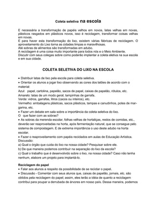 Coleta seletiva na escola
E necessária a transformação de papéis velhos em novos, latas velhas em novas,
plásticos rasgados em plásticos novos, isso é reciclagem, transformar coisas velhas
em novas.
E para haver esta transformação do lixo, existem várias fábricas de reciclagem. O
aproveitamento do Lixo torna as cidades limpas e maravilhosas.
Até sobras de alimentos são transformadas em adubo.
A reciclagem é uma coisa muito importante para todos nós e o Meio Ambiente.
Discutir com seus colegas sobre como poderão implantar a coleta eletiva na sua escola
e em sua cidade.
COLETA SELETIVA DO LIXO NA ESCOLA
• Distribuir latas de lixo pela escola para coleta seletiva.
• Orientar os alunos a jogar lixo observando as cores dos latões de acordo com o
material:
Azul: papel, cartolina, papelão, sacos de papel, caixas de papelão, rótulos, etc.
Amarelo: latas de um modo geral, tampinhas de garrafa.
Verde: vidros, garrafas, litros (cacos ou inteiros), etc.
Vermelho: embalagens plásticas, sacos plásticos, tampas e canudinhos, potes de mar-
garina, etc.
• Fazer um debate em sala sobre a importância da coleta seletiva do lixo.
O que fazer com as sobras?
• As sobras da merenda escolar, folhas velhas de hortaliças, restos de comidas, etc.,
deverão ser reaproveitadas na horta, após fermentação natural, que se consegue pelo
sistema de compostagem. E de extrema importância o uso deste adubo na horta
escolar.
• Fazer o reaproveitamento com papéis reciclados em aulas de Educação Artística.
Discussão:
a) Qual o órgão que cuida do lixo na nossa cidade? Pesquisar sobre ele.
b) De que maneira podemos contribuir na separação do lixo da escola?
c) Qual o trabalho que é desenvolvido sobre o lixo, na nossa cidade? Caso não tenha
nenhum, elabore um projeto para implantá-lo.
Reciclagem do papel
• Falar aos alunos a respeito da possibilidade de se reciclar o papel.
• Discussão - Comentar com seus alunos que, caixas de papelão, jornais, etc. são
obtidos pela reciclagem do papel; assim, eles terão a idéia de quanto a reciclagem
contribui para poupar a derrubada de árvores em nosso país. Dessa maneira, podemos
 