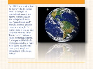 Em 1969, a primeira foto
da Terra vista do espaço
tocou o coração da
humanidade com a sua
beleza e simplicidade.
Ver pela primeira vez
este "grande mar azul"
em uma imensa galáxia
chamou a atenção de
muitos para o fato de que
vivemos em uma única
Terra - um ecossistema
frágil e interdependente.
E a responsabilidade de
proteger a saúde e o bem-
estar desse ecossistema
começou a surgir na
consciência coletiva do
mundo.
 