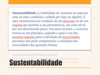 Sustentabilidade
• Sustentabilidade é a habilidade de sustentar ou suportar
uma ou mais condições, exibida por algo ou alguém. É
uma característica ou condição de um processo ou de um
sistema que permite a sua permanência, em certo nível,
por um determinado prazo. Em anos recentes, o conceito
tornou-se um princípio, segundo o qual o uso dos
recursos naturais para a satisfação de necessidades
presentes não pode comprometer a satisfação das
necessidades das gerações futuras
 