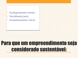 Para que um empreendimento seja
considerado sustentável:
• Ecologicamente correto;
• Socialmente justo;
• Economicamente viável;
 