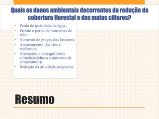 Resumo
Quais os danos ambientais decorrentes da redução da
cobertura florestal e das matas ciliares?
• Perda de qualidade da água;
• Erosão e perda de nutrientes do
solo;
• Aumento de pragas das lavouras;
• Assoreamento dos rios e
enchentes;
• Alterações e desequilíbrios
climáticos(chuva e aumento da
temperatura);
• Redução da atividade pesqueira;
 
