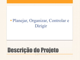 Descrição do Projeto
• Planejar, Organizar, Controlar e
Dirigir
 