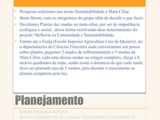Planejamento
• Pesquisas referentes aos temas Sustentabilidade e Mata Ciliar.
• Brain Storm, com os integrantes do grupo afim de decidir o que fazer.
• Decidimos Plantar dez mudas na mata ciliar, por ser de importância
ecológica e social, dessa forma resolvendo duas determinantes do
projeto: Melhoria na Comunidade e Sustentabilidade.
• Fomos ate a Esalq (Escola Superior Agricultura Luiz de Queiroz), ate
o departamento de Ciências Florestais onde conversamos um pouco
sobre plantio; pegamos 5 mudas de reflorestamento e 5 mudas de
Mata Ciliar, cada uma dessas mudas ao estagio completo, chega a 8
metros quadrados de copa, sendo assim a distancia de que cada muda
deve ser plantada seja de 5 metros, pois durante o crescimento as
plantas competem pela luz.
 