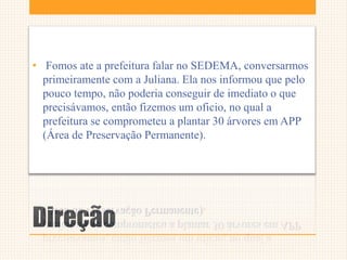 Direção
• Fomos ate a prefeitura falar no SEDEMA, conversarmos
primeiramente com a Juliana. Ela nos informou que pelo
pouco tempo, não poderia conseguir de imediato o que
precisávamos, então fizemos um oficio, no qual a
prefeitura se comprometeu a plantar 30 árvores em APP
(Área de Preservação Permanente).
 
