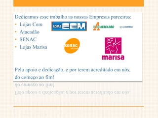 Dedicamos esse trabalho as nossas Empresas parceiras:
• Lojas Cem
• Atacadão
• SENAC
• Lojas Marisa
Pelo apoio e dedicação, e por terem acreditado em nós,
do começo ao fim!
 