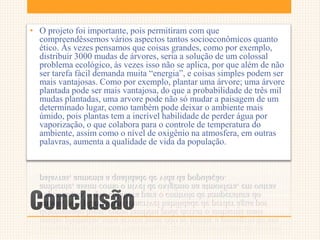 Conclusão
• O projeto foi importante, pois permitiram com que
compreendêssemos vários aspectos tantos socioeconômicos quanto
ético. Às vezes pensamos que coisas grandes, como por exemplo,
distribuir 3000 mudas de árvores, seria a solução de um colossal
problema ecológico, às vezes isso não se aplica, por que além de não
ser tarefa fácil demanda muita “energia”, e coisas simples podem ser
mais vantajosas. Como por exemplo, plantar uma árvore; uma árvore
plantada pode ser mais vantajosa, do que a probabilidade de três mil
mudas plantadas, uma arvore pode não só mudar a paisagem de um
determinado lugar, como também pode deixar o ambiente mais
úmido, pois plantas tem a incrível habilidade de perder água por
vaporização, o que colabora para o controle de temperatura do
ambiente, assim como o nível de oxigênio na atmosfera, em outras
palavras, aumenta a qualidade de vida da população.
 
