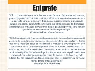Epígrafe
“Óleo concentra-se nos mares, árvores viram fumaça, chuvas corroem as casas,
gases repugnantes envenenam as vidas, materiais em decomposição acumulam-
se por toda parte: a Terra, novo domínio dos vermes e insetos, é um grande
deserto. Um alarme retumbante e insistente soa silencioso; eras de degradação
apontam para a pressa em convencer as mentes poluídas: prevenir seria melhor
que remediar, mas remediar é melhor que amargar.”
(Alessandro Pietro Carro Germano)
“O Sol individual está frio, escondido, quase morto. A vontade de mudança está
próxima da inexistência: a realidade é tão desesperadora que é preferível fechar
os olhos e seguir em busca da inexistência; a realidade é tão desesperadora que
é preferível fechar os olhos e seguir em busca de alimento. A consciência da
miséria moral e institucional existe. No entanto, o Sol continua omisso. Tornar-
se cidadão significa dar lenha ao fogo interior para queimar as podres raízes do
individual e se lastrar para as mortas raízes do mundo. O brilho e o fogo do
cidadão-Sol não dependem do brilho dos outros sóis. Os parâmetros e os valores
morais foram, então, distorcidos.”
(Rodrigo de A. Hornhardt)
 