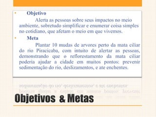 Objetivos & Metas
• Objetivo
Alerta as pessoas sobre seus impactos no meio
ambiente, sobretudo simplificar e enumerar coisa simples
no cotidiano, que afetam o meio em que vivemos.
• Meta
Plantar 10 mudas de arvores perto da mata ciliar
do rio Piracicaba, com intuito de alertar as pessoas,
demonstrando que o reflorestamento da mata ciliar
poderia ajudar a cidade em muitos pontos: prevenir
sedimentação do rio, deslizamentos, e ate enchentes.
 