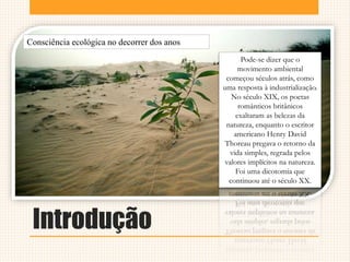 Introdução
Consciência ecológica no decorrer dos anos
Pode-se dizer que o
movimento ambiental
começou séculos atrás, como
uma resposta à industrialização.
No século XIX, os poetas
românticos britânicos
exaltaram as belezas da
natureza, enquanto o escritor
americano Henry David
Thoreau pregava o retorno da
vida simples, regrada pelos
valores implícitos na natureza.
Foi uma dicotomia que
continuou até o século XX.
 