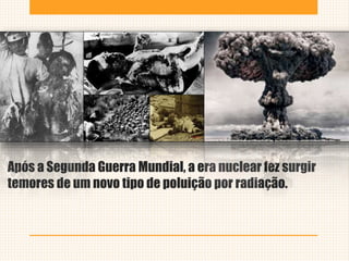 Após a Segunda Guerra Mundial, a era nuclear fez surgir
temores de um novo tipo de poluição por radiação.
 