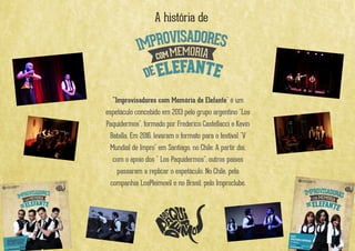 A história de
"Improvisadores com Memória de Elefante" é um
espetáculo concebido em 2013 pelo grupo argentino "Los
Paquidermos", formado por Frederico Castellacci e Kevin
Batalla. Em 2016, levaram o formato para o festival "V
Mundial de Impro" em Santiago, no Chile. A partir daí,
com o apoio dos " Los Paquidermos", outros países
passaram a replicar o espetáculo. No Chile, pela
companhia LosPleimovil e no Brasil, pelo Improclube.
 