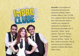 Improclube é uma companhia de improvisação
teatral que produz espetáculos, workshops, eventos e
conteúdos relativos a “Impro”. Em 2016, criou o
espetáculo “Sejá Lá o Que Vai Sair Daqui”. Reúne
atores que estudam e trabalham com a linguagem
da improvisação. Já participaram de diversas peças
improvisadas como “A toda prueba”, “Subsolo”, “Liga
do Improviso”, “Super Cena”, “Pedaços”, “Espontânea”,
“Estória de Ninguem”, “Improviso de Boteco”,
“Improke”, “Do Nada” e “Histórias de Fractavia”. Além
de marcarem presença em festivais de Improviso na
Colômbia, Chile, Estados Unidos e Suécia.
 