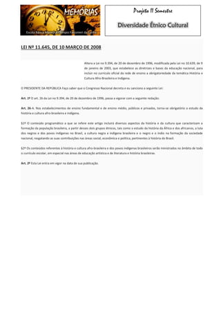 MEMÓRIAS 
Escola Básica Marechal Olímpio Falconieri da Cunha 
Projeto II Semestre Diversidade Étnico Cultural LEI Nº 11.645, DE 10 MARÇO DE 2008 Altera a Lei no 9.394, de 20 de dezembro de 1996, modificada pela Lei no 10.639, de 9 de janeiro de 2003, que estabelece as diretrizes e bases da educação nacional, para incluir no currículo oficial da rede de ensino a obrigatoriedade da temática História e Cultura Afro-Brasileira e Indígena. O PRESIDENTE DA REPÚBLICA Faço saber que o Congresso Nacional decreta e eu sanciono a seguinte Lei: Art. 1º O art. 26 da Lei no 9.394, de 20 de dezembro de 1996, passa a vigorar com a seguinte redação: Art. 26-A. Nos estabelecimentos de ensino fundamental e de ensino médio, públicos e privados, torna-se obrigatório o estudo da história e cultura afro-brasileira e indígena. §1º O conteúdo programático a que se refere este artigo incluirá diversos aspectos da história e da cultura que caracterizam a formação da população brasileira, a partir desses dois grupos étnicos, tais como o estudo da história da África e dos africanos, a luta dos negros e dos povos indígenas no Brasil, a cultura negra e indígena brasileira e o negro e o índio na formação da sociedade nacional, resgatando as suas contribuições nas áreas social, econômica e política, pertinentes à história do Brasil. §2º Os conteúdos referentes à história e cultura afro-brasileira e dos povos indígenas brasileiros serão ministrados no âmbito de todo o currículo escolar, em especial nas áreas de educação artística e de literatura e história brasileiras. Art. 2º Esta Lei entra em vigor na data de sua publicação. 
