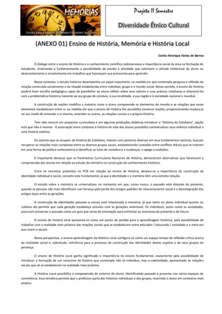 MEMÓRIAS 
Escola Básica Marechal Olímpio Falconieri da Cunha 
Projeto II Semestre Diversidade Étnico Cultural (ANEXO 01) Ensino de História, Memória e História Local 
Carlos Henrique Farias de Barros 
O diálogo entre o ensino de História e o conhecimento científico redimensiona a importância social da área na formação do estudante, sinalizando e fundamentando a possibilidade de estudo e atividade que valorizem a atitude intelectual do aluno no desenvolvimento e envolvimento em trabalhos que favoreçam sua autonomia para aprender. 
Nesse contexto, o estudo histórico desempenha um papel importante, na medida em que contempla pesquisa e reflexão da relação construída socialmente e da relação estabelecida entre indivíduo, grupo e o mundo social. Nesse sentido, o ensino de História poderá fazer escolha pedagógica capaz de possibilitar ao aluno refletir sobre seus valores e suas práticas cotidianas e relacioná-los com a problemática histórica inerente ao seu grupo de convívio, à sua localidade, à sua região e à sociedade nacional e mundial. 
A construção de noções modifica a maneira como o aluno compreende os elementos do mundo e as relações que esses elementos estabelecem entre si, na medida em que o ensino de História lhe possibilita construir noções, proporcionando mudanças no seu modo de entender a si mesmo, entender os outros, as relações sociais e a própria História. 
Tem sido comum em propostas curriculares e em algumas produções didáticas introduzir a “História do Cotidiano”, opção esta que não é recente. A associação entre cotidiano e história de vida dos alunos possibilita contextualizar essa vivência individual a uma história coletiva. 
Os autores que se ocupam da História do Cotidiano, mesmo com posturas diversas em seus fundamentos teóricos, buscam recuperar as relações mais complexas entre os diversos grupos socais, estabelecendo conexões entre conflitos diários que se inserem em uma forma de política contestatória e identificar as lutas de resistência a mudanças, o apego a tradições. 
É importante destacar que os Parâmetros Curriculares Nacionais de História, demonstram alternativas que favorecem a compreensão dos alunos em relação ao estudo da memória na construção do conhecimento histórico. 
Entre os conceitos presentes no PCN em relação ao ensino de História, destaca-se a importância da construção da identidade individual e social, conceito este fundamental, já que a identidade e a memória têm uma estreita relação. 
O estudo sobre a memória se universalizou no momento em que, como nunca, o passado está distante do presente, quando as pessoas não mais identificam sua herança pela perda dos antigos padrões de relacionamento social e a desintegração dos antigos laços entre as gerações. 
A construção de identidades pessoais e sociais está relacionada à memória, já que tanto no plano individual quanto no coletivo ela permite que cada geração estabeleça vínculos com as gerações anteriores. Os indivíduos, assim como as sociedades, procuram preservar o passado como um guia que serve de orientação para enfrentar as incertezas do presente e do futuro. 
O ensino de história local apresenta-se como um ponto de partida para a aprendizagem histórica, pela possibilidade de trabalhar com a realidade mais próxima das relações sociais que se estabelecem entre educador / educando / sociedade e o meio em que vivem e atuam. 
Nessa perspectiva, o ensino-aprendizagem da História Local configura-se como um espaço-tempo de reflexão crítica acerca da realidade social e, sobretudo, referência para o processo de construção das identidades destes sujeitos e de seus grupos de pertença. 
O ensino de História Local ganha significado e importância no ensino fundamental, exatamente pela possibilidade de introduzir a formação de um raciocínio de história que contemple não só indivíduo, mas a coletividade, apresentado as relações sociais que ali se estabelecem na realidade mais próxima. 
A História Local possibilita a compreensão do entorno do aluno, identificando passado e presente nos vários espaços de convivência. Essa temática permite que o professor parta das histórias individuais e dos grupos, inserindo o aluno em contextos mais amplos.  