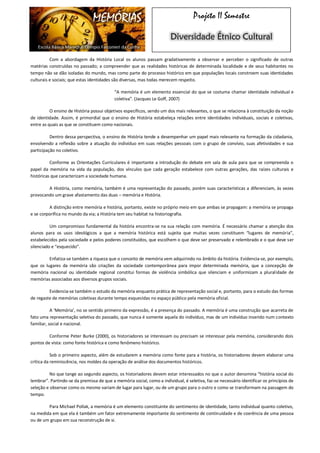 MEMÓRIAS 
Escola Básica Marechal Olímpio Falconieri da Cunha 
Projeto II Semestre Diversidade Étnico Cultural 
Com a abordagem da História Local os alunos passam gradativamente a observar e perceber o significado de outras matérias construídas no passado; a compreender que as realidades históricas de determinada localidade e de seus habitantes no tempo não se dão isoladas do mundo, mas como parte do processo histórico em que populações locais constroem suas identidades culturais e sociais; que estas identidades são diversas, mas todas merecem respeito. 
“A memória é um elemento essencial do que se costuma chamar identidade individual e coletiva”. (Jacques Le Goff, 2007) 
O ensino de História possui objetivos específicos, sendo um dos mais relevantes, o que se relaciona à constituição da noção de identidade. Assim, é primordial que o ensino de História estabeleça relações entre identidades individuais, sociais e coletivas, entre as quais as que se constituem como nacionais. 
Dentro dessa perspectiva, o ensino de História tende a desempenhar um papel mais relevante na formação da cidadania, envolvendo a reflexão sobre a atuação do indivíduo em suas relações pessoais com o grupo de convívio, suas afetividades e sua participação no coletivo. 
Conforme as Orientações Curriculares é importante a introdução do debate em sala de aula para que se compreenda o papel da memória na vida da população, dos vínculos que cada geração estabelece com outras gerações, das raízes culturais e históricas que caracterizam a sociedade humana. 
A História, como memória, também é uma representação do passado, porém suas características a diferenciam, às vezes provocando um grave afastamento das duas – memória e História. 
A distinção entre memória e história, portanto, existe no próprio meio em que ambas se propagam: a memória se propaga e se corporifica no mundo da via; a História tem seu habitat na historiografia. 
Um compromisso fundamental da história encontra-se na sua relação com memória. É necessário chamar a atenção dos alunos para os usos ideológicos a que a memória histórica está sujeita que muitas vezes constituem “lugares de memória”, estabelecidos pela sociedade e pelos poderes constituídos, que escolhem o que deve ser preservado e relembrado e o que deve ser silenciado e “esquecido”. 
Enfatiza-se também a riqueza que o conceito de memória vem adquirindo no âmbito da história. Evidencia-se, por exemplo, que os lugares da memória são criações da sociedade contemporânea para impor determinada memória, que a concepção de memória nacional ou identidade regional constitui formas de violência simbólica que silenciam e uniformizam a pluralidade de memórias associadas aos diversos grupos sociais. 
Evidencia-se também o estudo da memória enquanto prática de representação social e, portanto, para o estudo das formas de regaste de memórias coletivas durante tempo esquecidas no espaço público pela memória oficial. 
A ‘Memória’, no se sentido primeiro da expressão, é a presença do passado. A memória é uma construção que acarreta de fato uma representação seletiva do passado, que nunca é somente aquela do indivíduo, mas de um indivíduo inserido num contexto familiar, social e nacional. 
Conforme Peter Burke (2000), os historiadores se interessam ou precisam se interessar pela memória, considerando dois pontos de vista: como fonte histórica e como fenômeno histórico. 
Sob o primeiro aspecto, além de estudarem a memória como fonte para a história, os historiadores devem elaborar uma crítica da reminiscência, nos moldes da operação de análise dos documentos históricos. 
No que tange ao segundo aspecto, os historiadores devem estar interessados no que o autor denomina “história social do lembrar”. Partindo-se da premissa de que a memória social, como a individual, é seletiva, faz-se necessário identificar os princípios de seleção e observar como os mesmo variam de lugar para lugar, ou de um grupo para o outro e como se transformam na passagem do tempo. 
Para Michael Pollak, a memória é um elemento constituinte do sentimento de identidade, tanto individual quanto coletivo, na medida em que ela é também um fator extremamente importante do sentimento de continuidade e de coerência de uma pessoa ou de um grupo em sua reconstrução de si.  