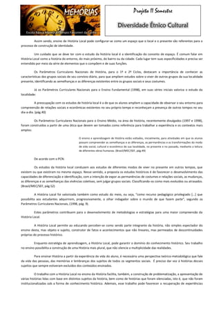MEMÓRIAS 
Escola Básica Marechal Olímpio Falconieri da Cunha 
Projeto II Semestre Diversidade Étnico Cultural 
Assim sendo, ensino de História Local pode configurar-se como um espaço que o local e o presente são referentes para o processo de construção de identidade. 
Um cuidado que se deve ter com o estudo da história local é a identificação do conceito de espaço. É comum falar em História Local como a história do entorno, do mais próximo, do bairro ou da cidade. Cada lugar tem suas especificidades e precisa ser entendido por meio da série de elementos que o compõem e de suas funções. 
Os Parâmetros Curriculares Nacionais de História, para o 1º e 2º Ciclos, destacam a importância de conhecer as características dos grupos sociais de seu convívio diário, para que ampliem estudos sobre o viver de outros grupos da sua localidade presente, identificando as semelhanças e as diferenças existentes entre os grupos sociais e seus costumes. 
Já os Parâmetros Curriculares Nacionais para o Ensino Fundamental (1998), em suas séries iniciais valoriza o estudo da localidade: 
A preocupação com os estudos de história local é a de que os alunos ampliem a capacidade de observar o seu entorno para compreensão de relações sociais e econômicas existentes no seu próprio tempo e reconheçam a presença de outros tempos no seu dia-a-dia. (pág.40) 
Os Parâmetros Curriculares Nacionais para o Ensino Médio, na área de história, recentemente divulgados (1997 e 1998), foram construídos a partir de uma ótica que devem ser tomados como referência para trabalhar a experiência e os contextos mais amplos: 
O ensino e aprendizagem de História estão voltados, inicialmente, para atividades em que os alunos possam compreender as semelhanças e as diferenças, as permanências e as transformações do modo de vida social, cultural e econômico de sua localidade, no presente e no passado, mediante a leitura de diferentes obras humanas. (Brasil/MEC/SEF, pág.49) 
De acordo com o PCN: 
Os estudos da história local conduzem aos estudos de diferentes modos de viver no presente em outros tempos, que existem ou que existiram no mesmo espaço. Nesse sentido, a proposta os estudos históricos é de favorecer o desenvolvimento das capacidades de diferenciação e identificação, com a intenção de expor as permanências de costumes e relações sociais, as mudanças, as diferenças e as semelhanças das vivências coletivas, sem julgar grupos sociais. Classificando-os como mais evoluídos ou atrasados. (Brasil/MEC/SEF, pág.52) 
A História Local foi valorizada também como estudo do meio, ou seja, “como recurso pedagógico privilegiado [...] que possibilita aos estudantes adquirirem, progressivamente, o olhar indagador sobre o mundo de que fazem parte”, segundo os Parâmetros Curriculares Nacionais, (1998, pág. 9). 
Estes parâmetros contribuem para o desenvolvimento de metodologias e estratégias para uma maior compreensão da História Local. 
A História Local permite ao educando perceber-se como sendo parte integrante da história, não simples espectador do ensino desta, mas objeto e sujeito, construtor de fatos e acontecimentos que não lineares, mas permeados de descontinuidades próprias do processo histórico. 
Enquanto estratégia de aprendizagem, a História Local, pode garantir o domínio do conhecimento histórico. Seu trabalho no ensino possibilita a construção de uma História mais plural, que não silencie a multiplicidade das realidades. 
Para ensinar História a partir da experiência de vida do aluno, é necessária uma perspectiva teórico-metodológica que fale da vida das pessoas, das memórias e lembranças dos sujeitos de todos os segmentos sociais. É preciso dar voz á histórias desses sujeitos que sempre estiveram excluídos dos conteúdos ensinados. 
O trabalho com a História Local no ensino da História facilita, também, a construção de problematização, a apresentação de várias histórias lidas com base em distintos sujeitos da história, bem como de histórias que foram silenciadas, isto é, que não foram institucionalizadas sob a forma de conhecimento histórico. Ademais, esse trabalho pode favorecer a recuperação de experiências  